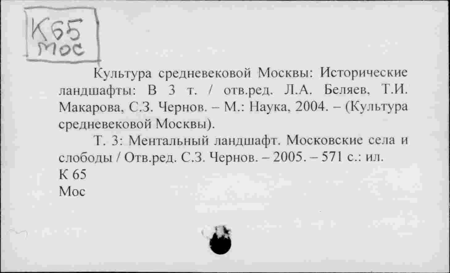 ﻿И ОС I
Культура средневековой Москвы: Исторические ландшафты: В 3 т. / отв.ред. Л.А. Беляев, Т.И. Макарова. С.З. Чернов. - М.: Наука. 2004. - (Культура средневековой Москвы).
Т. 3: Ментальный ландшафт. Московские села и слободы / Отв.ред. С.З. Чернов. - 2005. - 571 с.: ил. К 65
Мос